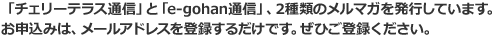 「チェリーテラス通信」と「e-gohan通信」、2種類のメルマガを発行しています。お申し込みは、メールアドレスを登録するだけです。ぜひご登録ください。