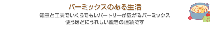 バーミックスのある生活　知恵と工夫でいくらでもレパートリーが広がるバーミックス 使うほどにうれしい驚きの連続です