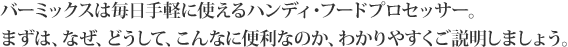 バーミックスは毎日手軽に使えるハンディ・フードプロセッサー。まずは、なぜ、どうして、こんなに便利なのか、わかりやすくご説明しましょう。