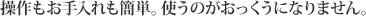 操作もお手入れも簡単。使うのがおっくうになりません。
