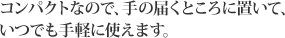 コンパクトなので、手の届くところに置いて、いつでも手軽に使えます。