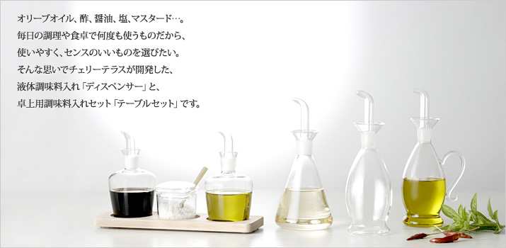 オリーブオイル、酢、醤油、塩、マスタード…。
毎日の調理や食卓で何度も使うものだから、
使いやすく、センスのいいものを選びたい。
そんな思いでチェリーテラスが開発した、
液体調味料入れ「ディスペンサー」と、
卓上用調味料入れセット「テーブルセット」です。
